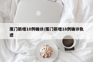 厦门新增18例确诊/厦门新增18例确诊轨迹