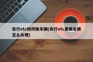 农行etc如何换车辆(农行etc更换车牌怎么办理)