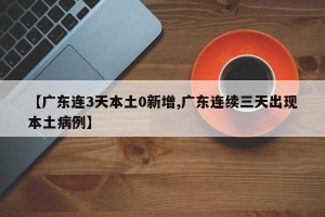 【广东连3天本土0新增,广东连续三天出现本土病例】