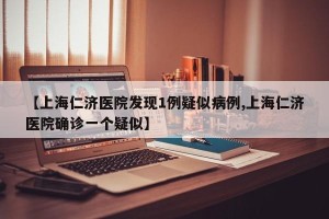 【上海仁济医院发现1例疑似病例,上海仁济医院确诊一个疑似】