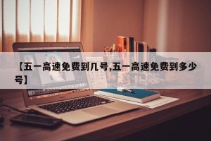【五一高速免费到几号,五一高速免费到多少号】