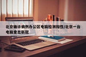 北京确诊病例办公区电脑检测阳性/北京一台电脑查出新冠