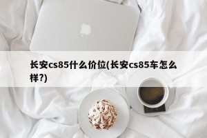 长安cs85什么价位(长安cs85车怎么样?)