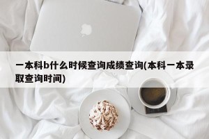 一本科b什么时候查询成绩查询(本科一本录取查询时间)