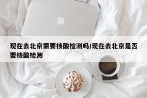 现在去北京需要核酸检测吗/现在去北京是否要核酸检测