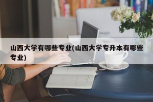 山西大学有哪些专业(山西大学专升本有哪些专业)