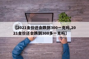 【2021金价还会跌到300一克吗,2021金价还会跌到300多一克吗】