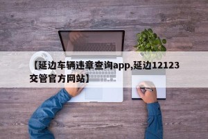 【延边车辆违章查询app,延边12123交管官方网站】