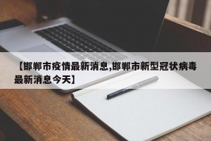 【邯郸市疫情最新消息,邯郸市新型冠状病毒最新消息今天】