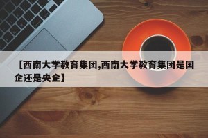 【西南大学教育集团,西南大学教育集团是国企还是央企】