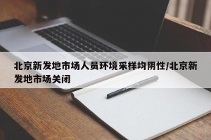 北京新发地市场人员环境采样均阴性/北京新发地市场关闭