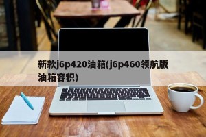 新款j6p420油箱(j6p460领航版油箱容积)