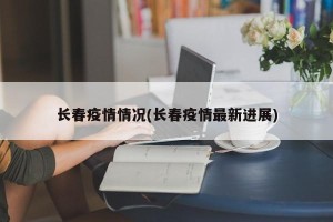 长春疫情情况(长春疫情最新进展)