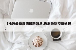 【株洲最新疫情最新消息,株洲最新疫情通报】