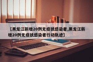 【黑龙江新增20例无症状感染者,黑龙江新增20例无症状感染者行动轨迹】