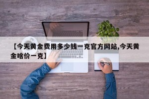 【今天黄金费用多少钱一克官方网站,今天黄金啥价一克】