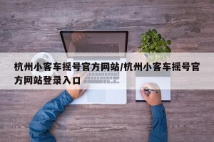 杭州小客车摇号官方网站/杭州小客车摇号官方网站登录入口