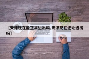 【天津现在能正常进出吗,天津现在还让进出吗】