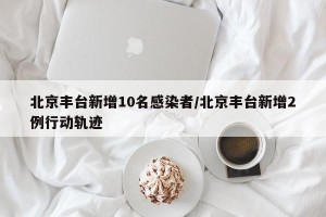 北京丰台新增10名感染者/北京丰台新增2例行动轨迹