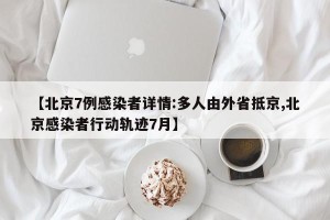 【北京7例感染者详情:多人由外省抵京,北京感染者行动轨迹7月】