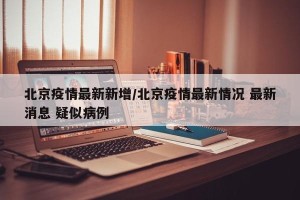 北京疫情最新新增/北京疫情最新情况 最新消息 疑似病例