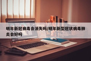明年新冠病毒会消失吗/明年新型冠状病毒肺炎会好吗