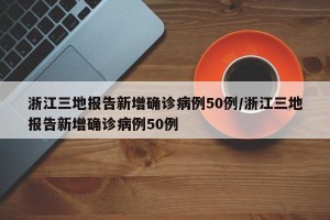 浙江三地报告新增确诊病例50例/浙江三地报告新增确诊病例50例