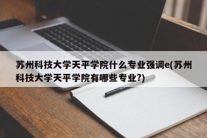 苏州科技大学天平学院什么专业强调e(苏州科技大学天平学院有哪些专业?)