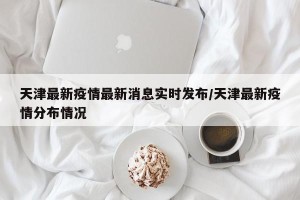天津最新疫情最新消息实时发布/天津最新疫情分布情况