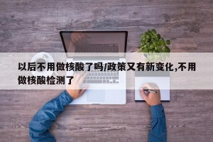 以后不用做核酸了吗/政策又有新变化,不用做核酸检测了