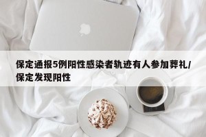 保定通报5例阳性感染者轨迹有人参加葬礼/保定发现阳性