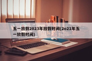 五一放假2023年放假时间(2o21年五一放假时间)