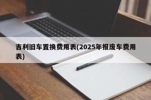 吉利旧车置换费用表(2025年报废车费用表)