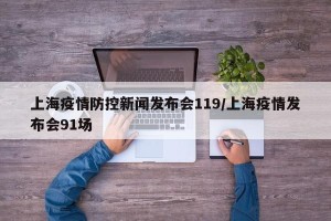 上海疫情防控新闻发布会119/上海疫情发布会91场