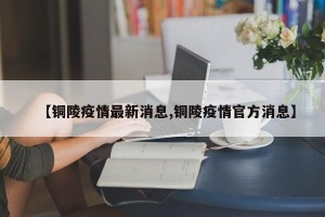 【铜陵疫情最新消息,铜陵疫情官方消息】