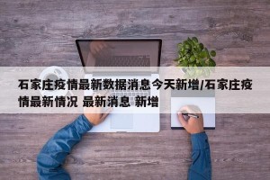 石家庄疫情最新数据消息今天新增/石家庄疫情最新情况 最新消息 新增
