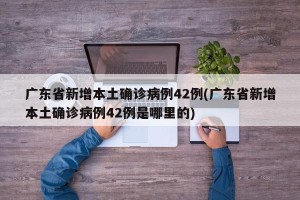 广东省新增本土确诊病例42例(广东省新增本土确诊病例42例是哪里的)