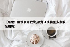 【黑龙江疫情多点散发,黑龙江疫情呈多点散发态势】
