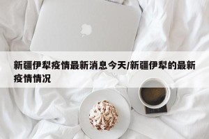 新疆伊犁疫情最新消息今天/新疆伊犁的最新疫情情况