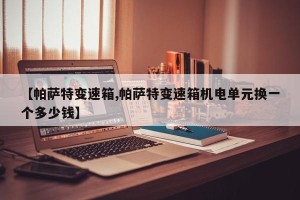 【帕萨特变速箱,帕萨特变速箱机电单元换一个多少钱】