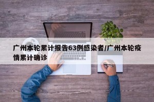广州本轮累计报告63例感染者/广州本轮疫情累计确诊