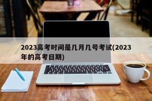 2023高考时间是几月几号考试(2023年的高考日期)