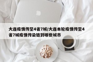 大连疫情传至4省7城/大连本轮疫情传至4省7城疫情传染链到哪些城市