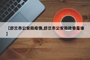 【舒兰市公安局疫情,舒兰市公安局政委是谁】