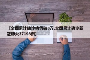 【全国累计确诊病例破3万,全国累计确诊新冠肺炎37198例】