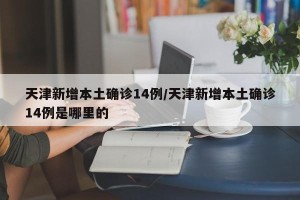 天津新增本土确诊14例/天津新增本土确诊14例是哪里的
