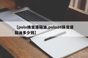 【polo换变速箱油,polo16换变速箱油多少钱】