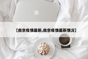 【南京疫情最新,南京疫情最新情况】