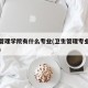 卫生管理学院有什么专业(卫生管理专业是干嘛的)