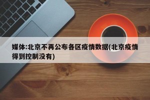 媒体:北京不再公布各区疫情数据(北京疫情得到控制没有)